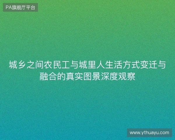 城乡之间农民工与城里人生活方式变迁与融合的真实图景深度观察 城乡之间农民工与城里人生活方式变迁与融合的真实图景深度观察