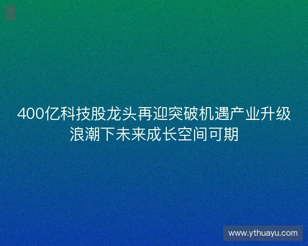 400亿科技股龙头再迎突破机遇产业升级浪潮下未来成长空间可期 400亿科技股龙头再迎突破机遇产业升级浪潮下未来成长空间可期