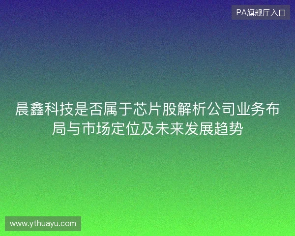 晨鑫科技是否属于芯片股解析公司业务布局与市场定位及未来发展趋势 晨鑫科技是否属于芯片股解析公司业务布局与市场定位及未来发展趋势