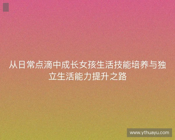 从日常点滴中成长女孩生活技能培养与独立生活能力提升之路 从日常点滴中成长女孩生活技能培养与独立生活能力提升之路