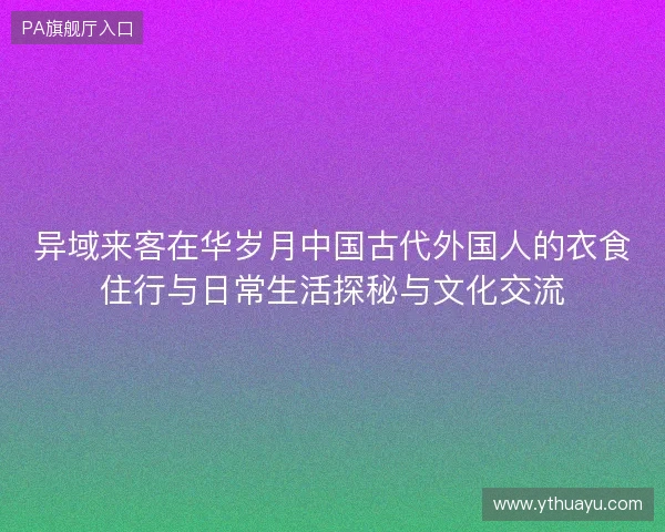 异域来客在华岁月中国古代外国人的衣食住行与日常生活探秘与文化交流
